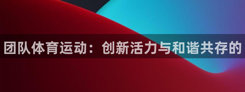 中欧体育zoty下载：团队体育运动：创新活力与和谐共存的